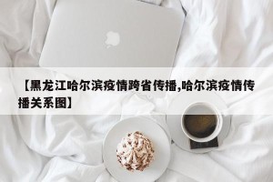 【黑龙江哈尔滨疫情跨省传播,哈尔滨疫情传播关系图】