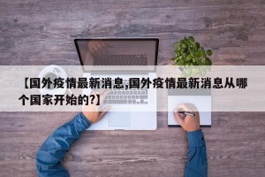 【国外疫情最新消息,国外疫情最新消息从哪个国家开始的?】