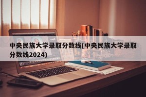中央民族大学录取分数线(中央民族大学录取分数线2024)