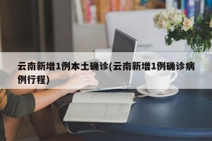 云南新增1例本土确诊(云南新增1例确诊病例行程)
