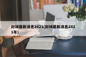 封城最新消息2021(封城最新消息2021年)