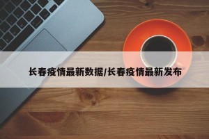 长春疫情最新数据/长春疫情最新发布