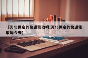 【河北保定的快递能收吗,河北保定的快递能收吗今天】