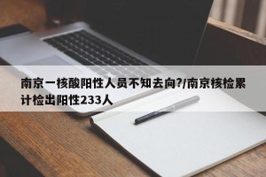 南京一核酸阳性人员不知去向?/南京核检累计检出阳性233人