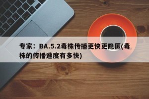 专家：BA.5.2毒株传播更快更隐匿(毒株的传播速度有多快)
