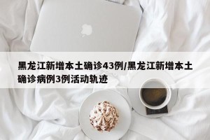 黑龙江新增本土确诊43例/黑龙江新增本土确诊病例3例活动轨迹