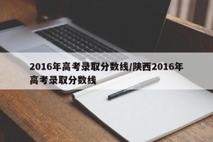 2016年高考录取分数线/陕西2016年高考录取分数线