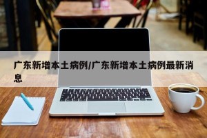 广东新增本土病例/广东新增本土病例最新消息
