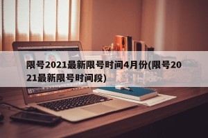 限号2021最新限号时间4月份(限号2021最新限号时间段)