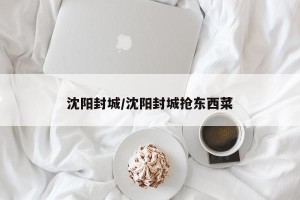 沈阳封城/沈阳封城抢东西菜