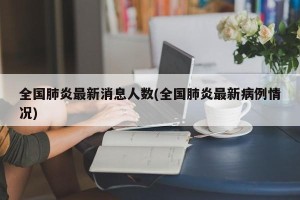 全国肺炎最新消息人数(全国肺炎最新病例情况)