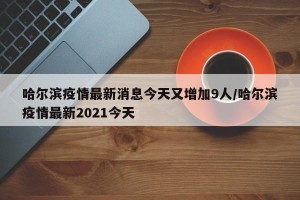 哈尔滨疫情最新消息今天又增加9人/哈尔滨疫情最新2021今天