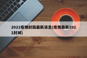 2021疫情封路最新消息(疫情最新2021封城)