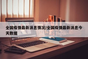 全国疫情最新消息情况/全国疫情最新消息今天数据