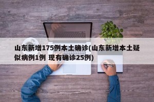 山东新增175例本土确诊(山东新增本土疑似病例1例 现有确诊25例)