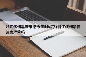 浙江疫情最新消息今天封城了/浙江疫情最新消息严重吗
