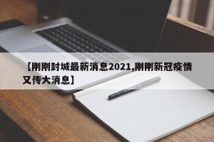 【刚刚封城最新消息2021,刚刚新冠疫情又传大消息】