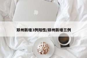 郑州新增3例阳性/郑州新增三例