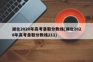 湖北2020年高考录取分数线(湖北2020年高考录取分数线211)