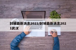 封城最新消息2021/封城最新消息2021武汉