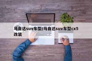 马自达suv车型/马自达suv车型cx5改装