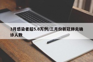 3月感染者超5.6万例/三月份新冠肺炎确诊人数