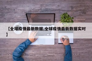 【全球疫情最新数据,全球疫情最新数据实时】