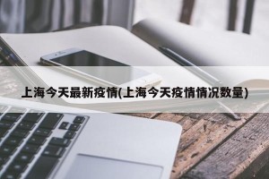 上海今天最新疫情(上海今天疫情情况数量)