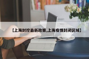 【上海封控最新政策,上海疫情封闭区域】