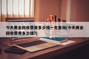 今天黄金回收费用多少钱一克查询(今天黄金回收费用多少钱?)