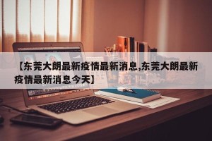 【东莞大朗最新疫情最新消息,东莞大朗最新疫情最新消息今天】