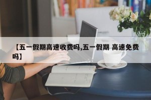 【五一假期高速收费吗,五一假期 高速免费吗】