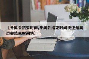【冬奥会结束时间,冬奥会结束时间快还是奥运会结束时间快】