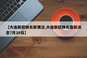 【大连新冠肺炎新情况,大连新冠肺炎最新消息7月26日】