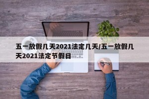 五一放假几天2021法定几天/五一放假几天2021法定节假日