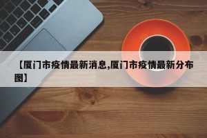 【厦门市疫情最新消息,厦门市疫情最新分布图】