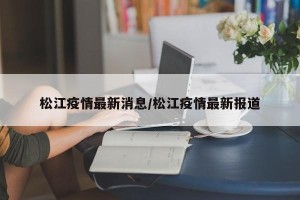 松江疫情最新消息/松江疫情最新报道