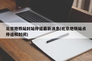 北京地铁站封站停运最新消息(北京地铁站点停运和封闭)