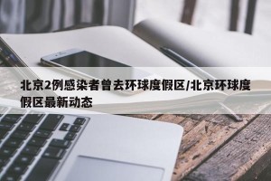 北京2例感染者曾去环球度假区/北京环球度假区最新动态