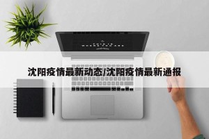 沈阳疫情最新动态/沈阳疫情最新通报