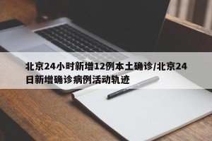 北京24小时新增12例本土确诊/北京24日新增确诊病例活动轨迹
