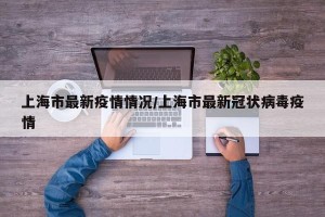 上海市最新疫情情况/上海市最新冠状病毒疫情
