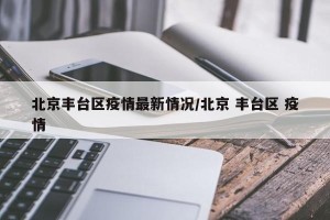 北京丰台区疫情最新情况/北京 丰台区 疫情