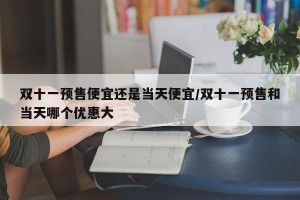 双十一预售便宜还是当天便宜/双十一预售和当天哪个优惠大