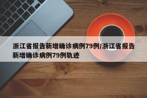 浙江省报告新增确诊病例79例/浙江省报告新增确诊病例79例轨迹