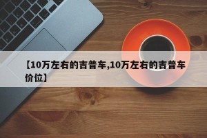 【10万左右的吉普车,10万左右的吉普车 价位】