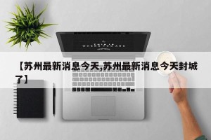 【苏州最新消息今天,苏州最新消息今天封城了】