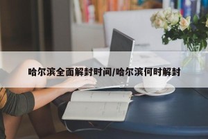 哈尔滨全面解封时间/哈尔滨何时解封