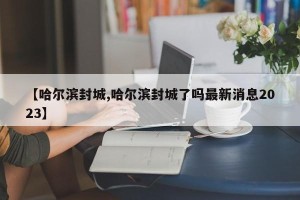 【哈尔滨封城,哈尔滨封城了吗最新消息2023】