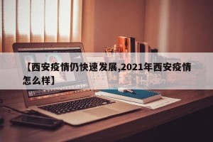 【西安疫情仍快速发展,2021年西安疫情怎么样】